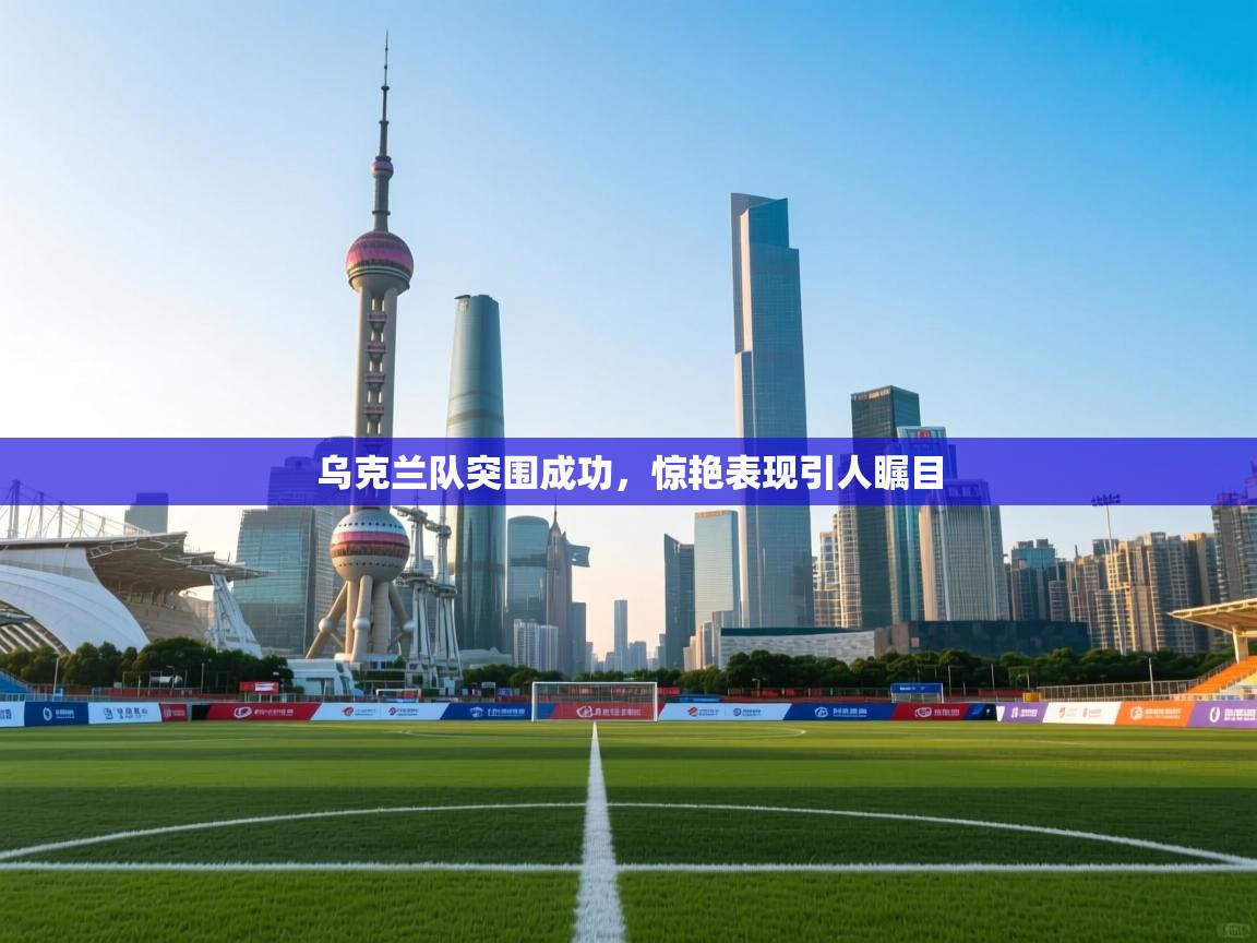 乌克兰队突围成功，惊艳表现引人瞩目  第1张